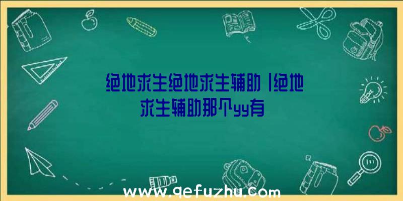 「绝地求生绝地求生辅助」|绝地求生辅助那个yy有